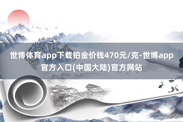 世博体育app下载铂金价钱470元/克-世博app官方入口(中国大陆)官方网站