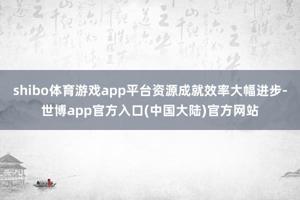 shibo体育游戏app平台资源成就效率大幅进步-世博app官方入口(中国大陆)官方网站
