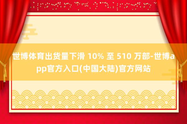 世博体育出货量下滑 10% 至 510 万部-世博app官方入口(中国大陆)官方网站