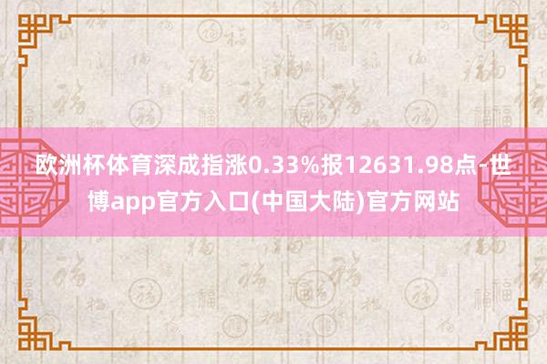 欧洲杯体育深成指涨0.33%报12631.98点-世博app官方入口(中国大陆)官方网站