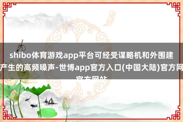 shibo体育游戏app平台可经受谋略机和外围建造产生的高频噪声-世博app官方入口(中国大陆)官方网站