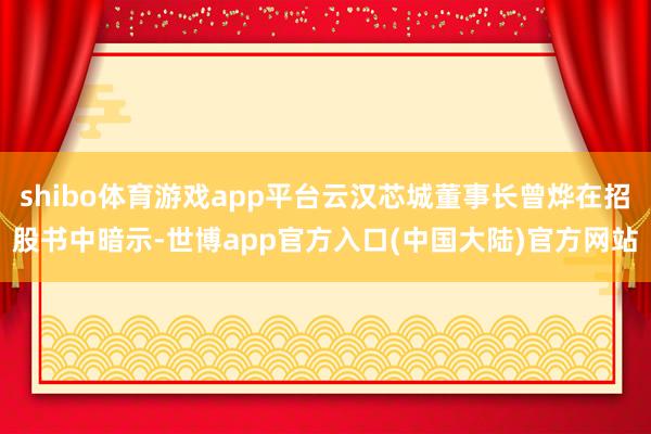 shibo体育游戏app平台云汉芯城董事长曾烨在招股书中暗示-世博app官方入口(中国大陆)官方网站