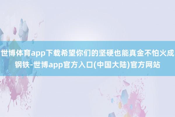 世博体育app下载希望你们的坚硬也能真金不怕火成钢铁-世博app官方入口(中国大陆)官方网站