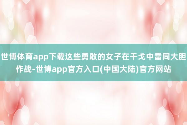 世博体育app下载这些勇敢的女子在干戈中雷同大胆作战-世博app官方入口(中国大陆)官方网站