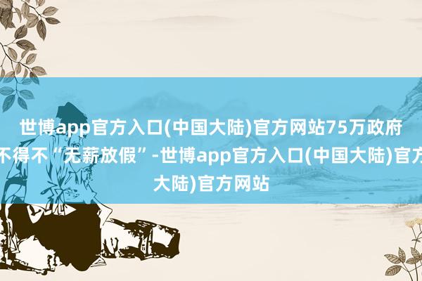 世博app官方入口(中国大陆)官方网站75万政府雇员不得不“无薪放假”-世博app官方入口(中国大陆)官方网站