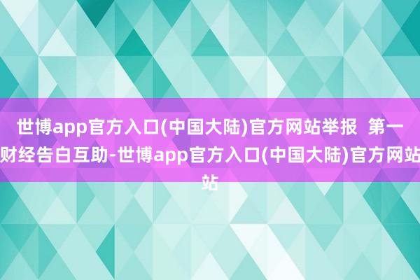 世博app官方入口(中国大陆)官方网站举报 第一财经告白互助-世博app官方入口(中国大陆)官方网站