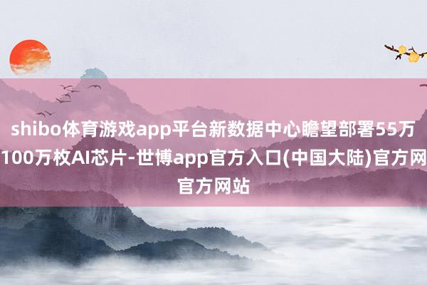 shibo体育游戏app平台新数据中心瞻望部署55万至100万枚AI芯片-世博app官方入口(中国大陆)官方网站