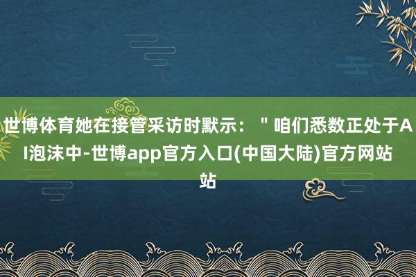 世博体育她在接管采访时默示：＂咱们悉数正处于AI泡沫中-世博app官方入口(中国大陆)官方网站