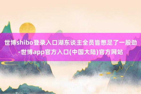 世博shibo登录入口湖东谈主全员皆憋足了一股劲-世博app官方入口(中国大陆)官方网站