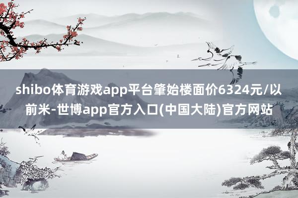 shibo体育游戏app平台肇始楼面价6324元/以前米-世博app官方入口(中国大陆)官方网站