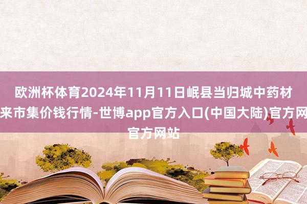 欧洲杯体育2024年11月11日岷县当归城中药材往来市集价钱行情-世博app官方入口(中国大陆)官方网站