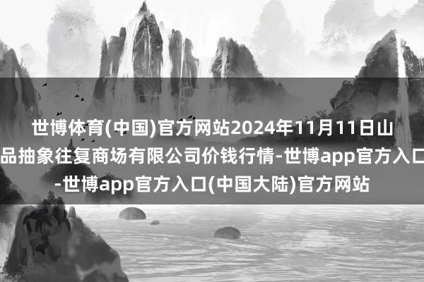 世博体育(中国)官方网站2024年11月11日山西省长治市紫坊农居品抽象往复商场有限公司价钱行情-世博app官方入口(中国大陆)官方网站