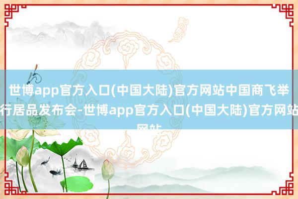 世博app官方入口(中国大陆)官方网站中国商飞举行居品发布会-世博app官方入口(中国大陆)官方网站