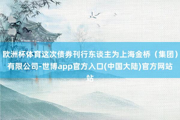 欧洲杯体育这次债券刊行东谈主为上海金桥（集团）有限公司-世博app官方入口(中国大陆)官方网站