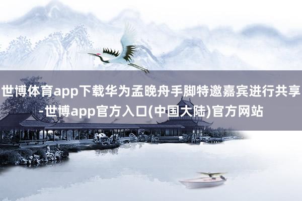 世博体育app下载华为孟晚舟手脚特邀嘉宾进行共享-世博app官方入口(中国大陆)官方网站