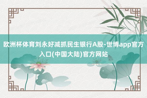 欧洲杯体育刘永好减抓民生银行A股-世博app官方入口(中国大陆)官方网站