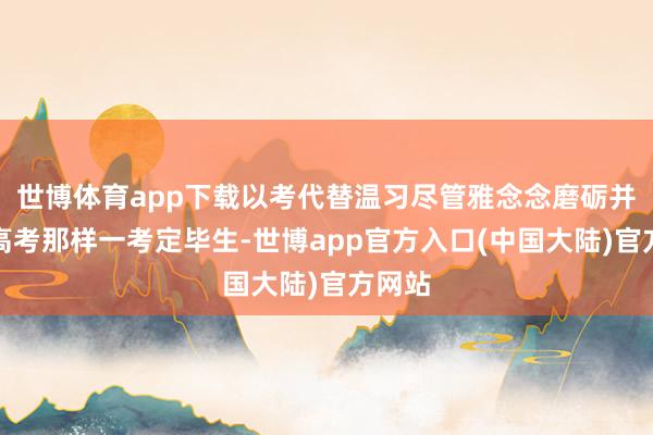 世博体育app下载以考代替温习尽管雅念念磨砺并不像高考那样一考定毕生-世博app官方入口(中国大陆)官方网站