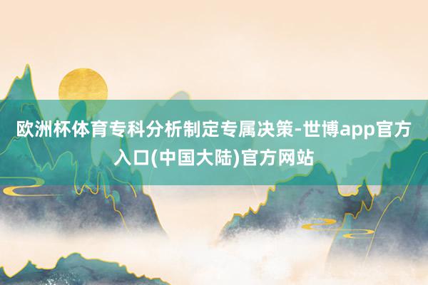 欧洲杯体育专科分析制定专属决策-世博app官方入口(中国大陆)官方网站