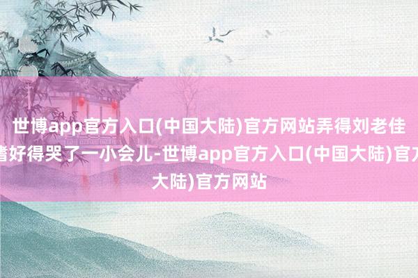 世博app官方入口(中国大陆)官方网站弄得刘老佳耦又嗜好得哭了一小会儿-世博app官方入口(中国大陆)官方网站