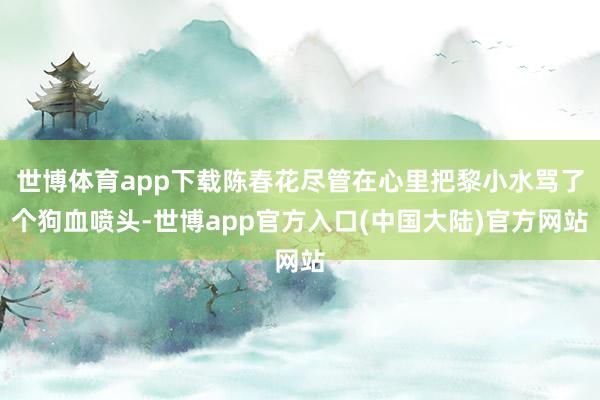 世博体育app下载陈春花尽管在心里把黎小水骂了个狗血喷头-世博app官方入口(中国大陆)官方网站
