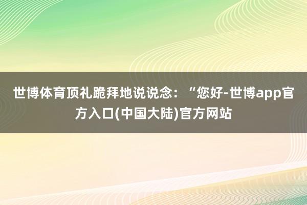 世博体育顶礼跪拜地说说念:“您好-世博app官方入口(中国大陆)官方网站