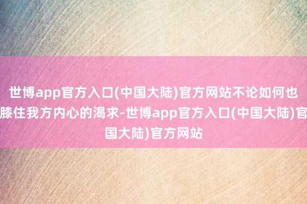 世博app官方入口(中国大陆)官方网站不论如何也弗成屈膝住我方内心的渴求-世博app官方入口(中国大陆)官方网站