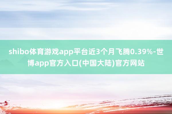 shibo体育游戏app平台近3个月飞腾0.39%-世博app官方入口(中国大陆)官方网站