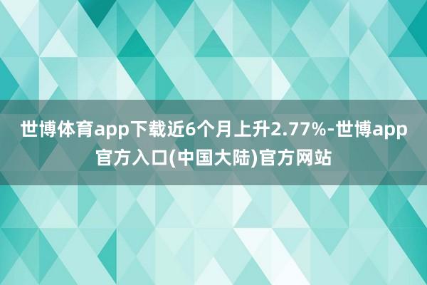 世博体育app下载近6个月上升2.77%-世博app官方入口(中国大陆)官方网站