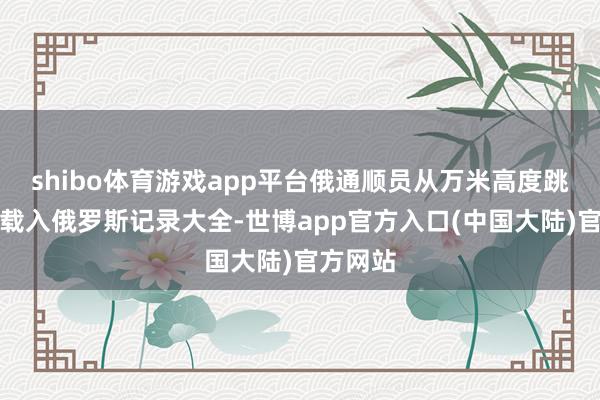 shibo体育游戏app平台俄通顺员从万米高度跳伞，被载入俄罗斯记录大全-世博app官方入口(中国大陆)官方网站