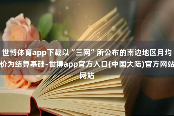 世博体育app下载以“三网”所公布的南边地区月均价为结算基础-世博app官方入口(中国大陆)官方网站