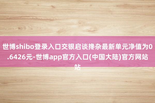 世博shibo登录入口交银启谈搀杂最新单元净值为0.6426元-世博app官方入口(中国大陆)官方网站