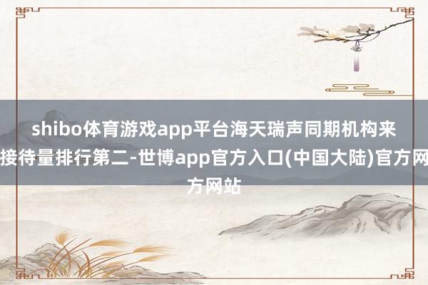 shibo体育游戏app平台　　海天瑞声同期机构来访接待量排行第二-世博app官方入口(中国大陆)官方网站