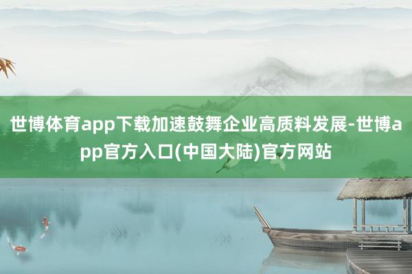 世博体育app下载加速鼓舞企业高质料发展-世博app官方入口(中国大陆)官方网站