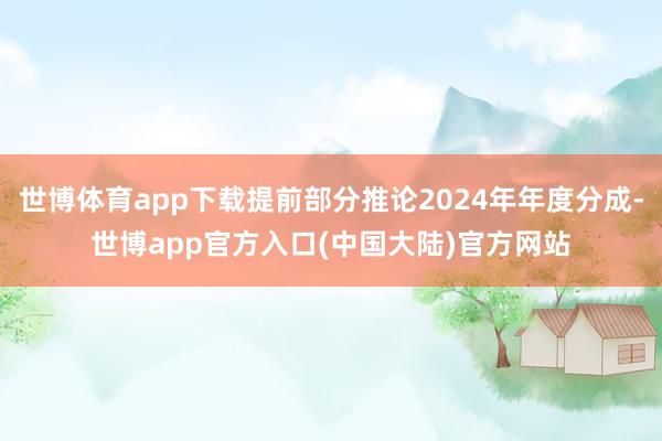 世博体育app下载提前部分推论2024年年度分成-世博app官方入口(中国大陆)官方网站