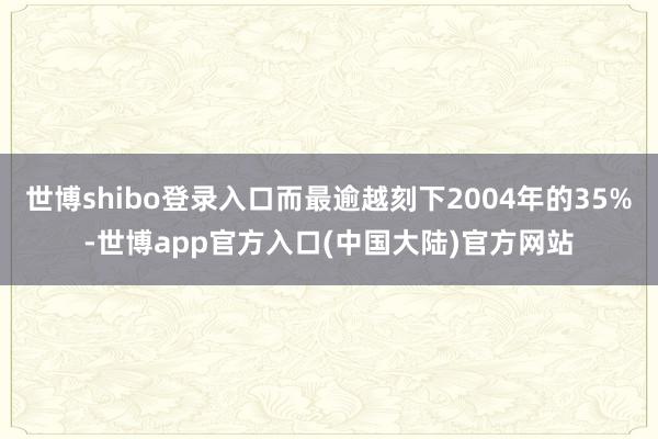 世博shibo登录入口而最逾越刻下2004年的35%-世博app官方入口(中国大陆)官方网站