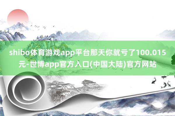 shibo体育游戏app平台那天你就亏了100.015元-世博app官方入口(中国大陆)官方网站