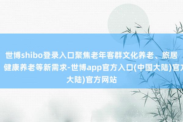 世博shibo登录入口聚焦老年客群文化养老、旅居养老、健康养老等新需求-世博app官方入口(中国大陆)官方网站