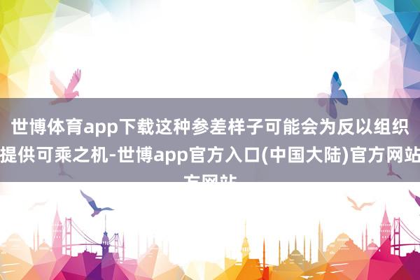 世博体育app下载这种参差样子可能会为反以组织提供可乘之机-世博app官方入口(中国大陆)官方网站