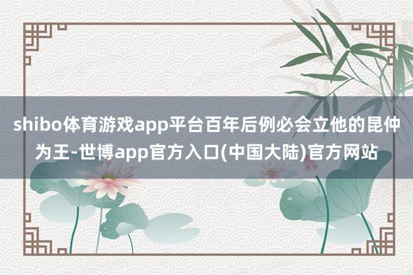 shibo体育游戏app平台百年后例必会立他的昆仲为王-世博app官方入口(中国大陆)官方网站