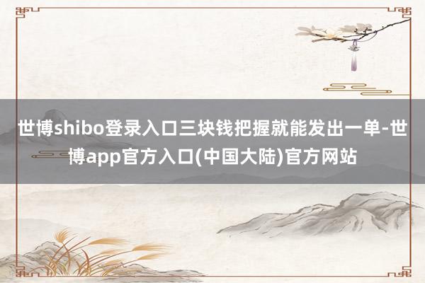 世博shibo登录入口三块钱把握就能发出一单-世博app官方入口(中国大陆)官方网站