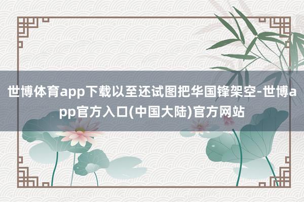 世博体育app下载以至还试图把华国锋架空-世博app官方入口(中国大陆)官方网站