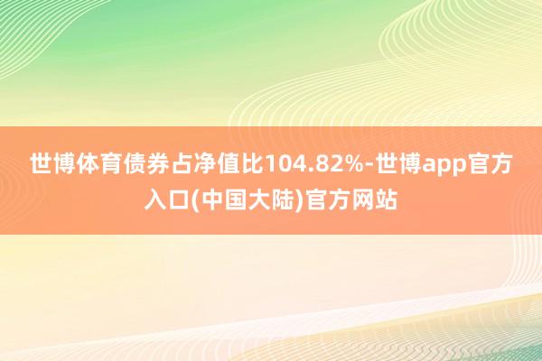 世博体育债券占净值比104.82%-世博app官方入口(中国大陆)官方网站