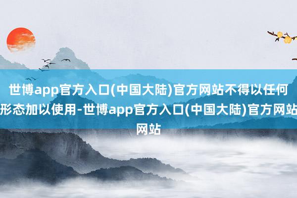 世博app官方入口(中国大陆)官方网站不得以任何形态加以使用-世博app官方入口(中国大陆)官方网站