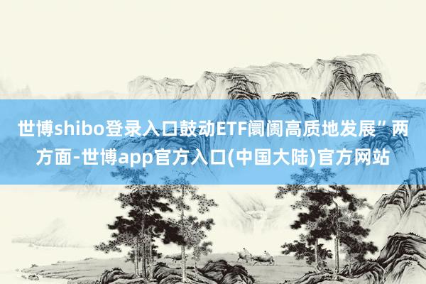 世博shibo登录入口鼓动ETF阛阓高质地发展”两方面-世博app官方入口(中国大陆)官方网站