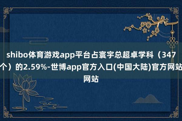 shibo体育游戏app平台占寰宇总超卓学科(347个)的2.59%-世博app官方入口(中国大陆)官方网站