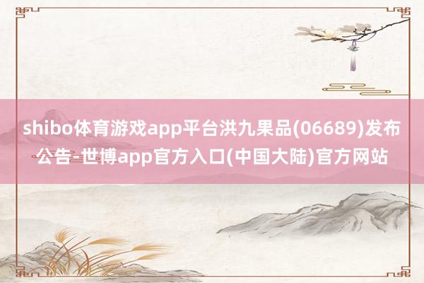 shibo体育游戏app平台洪九果品(06689)发布公告-世博app官方入口(中国大陆)官方网站