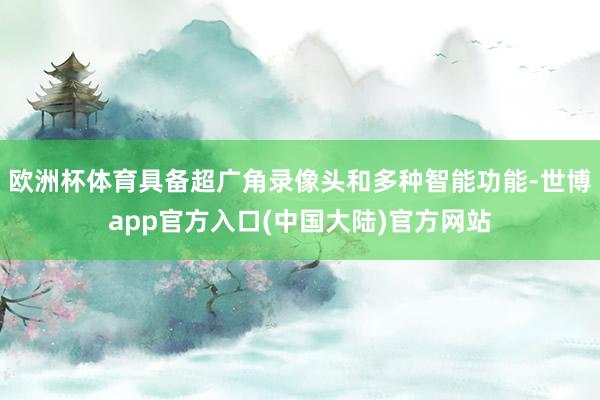 欧洲杯体育具备超广角录像头和多种智能功能-世博app官方入口(中国大陆)官方网站