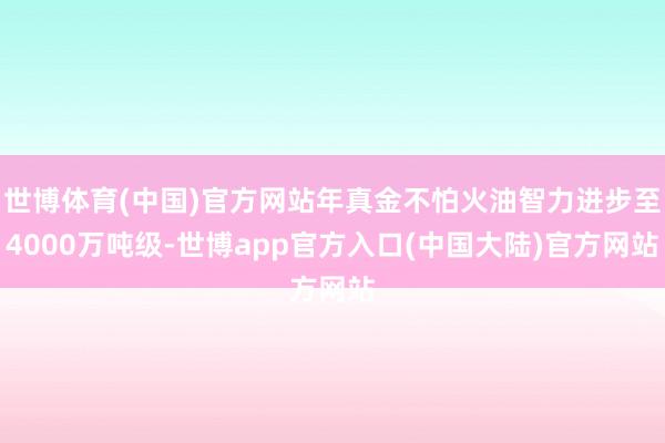 世博体育(中国)官方网站年真金不怕火油智力进步至4000万吨级-世博app官方入口(中国大陆)官方网站