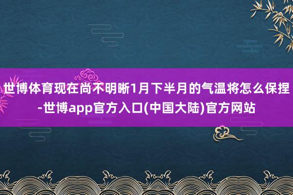 世博体育现在尚不明晰1月下半月的气温将怎么保捏-世博app官方入口(中国大陆)官方网站