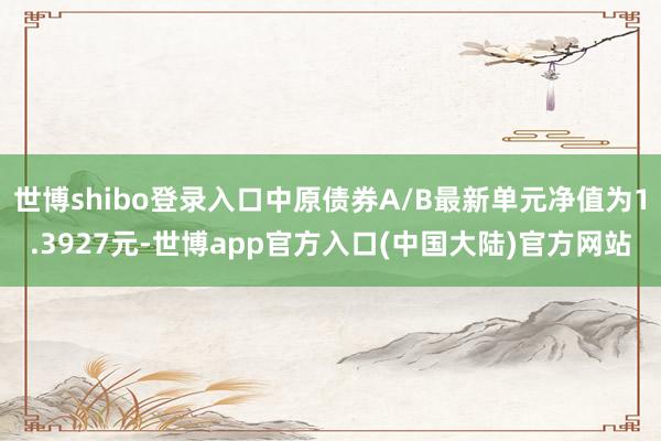 世博shibo登录入口中原债券A/B最新单元净值为1.3927元-世博app官方入口(中国大陆)官方网站
